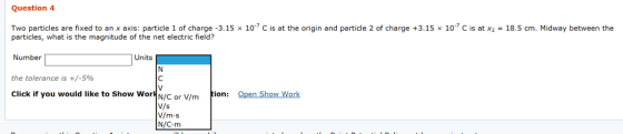 Question 4 Two particles are fixed to an x axis: particle 1 of charge -3.15 x 10 C is at the origin and particle 2 of charge +3.15 x 10 C is at x2 18.5 cm. Midway between the particles, what is the magnitude of the net electric field? Number the tolerance is +/-596 Click if you would like to Show WorN/C or V or V/mtion: N/s V/m s N/C m Open Show Work