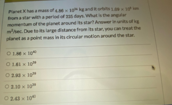 Planet X has a mass of 4.86 x 102 kg and it orbits 1.09 x 108 km from a star with a period of 225 days. What is the angular m