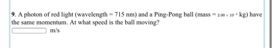 9. A photon of red light (wavelength = 715 nm) and a Ping-Pong ball (mass = 2.00 x 10-kg) have the same momentum. At what spe