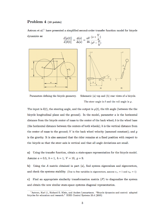 Problem 4 (10 points) Astrom et a1 have presented a simplified second-order transfer function model for bicycle dynamics as C1 Parameters defining the bicycle geometry. Schematic (a) top and (b) rear views of a bicycle The steer angle is δ and the roll angle is φ. The input is δ(t), the steering angle, and the output is Plt), the tilt angle (between the the bicycle longitudinal plane and the ground). In the model, parameter a is the horizontal distance from the bicycle center of mass to the center of the back wheel; b is the wheel base (the horizontal distance between the centers of both wheels); h is the vertical distance from the center of mass to the ground; V is the back wheel velocity (assumed constant); and g is the gravity. It is also assumed that the rider remains at a fixed position with respect to the bicycle so that the steer axis is vertical and that all angle deviations are small. a) Using the transfer function, obtain a state-space representation for the bicycle model. Assume a = 0.5, b = 1, h = 1, V = 10, 1-9 b) Using the A matrix obtained in part (a), find system eigenvalues and eigenvectors and check the systems stability. (Due to free variables in eigenvectors, assume 1 and 2 1) c) Find an appropriate similarity transformation matrix (P) to diagonalize the system and obtain the new similar state-space systems diagonal representation Astrom, Karl J., Richard E. Klein, and Anders Lennartsson. Bicycle dynamics and control: adapted bicycles for education and research. IEEE Control Systems 25.4 (2005)
