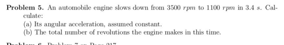 Problem 5. An automobile engine slows down from 3500 rpm to 1100 rpm in 3.4 s. Cal culate: (a) Its angular acceleration, assu