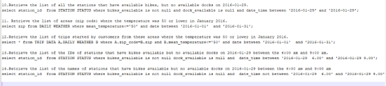 10.Retrieve the list of all the stations that have available bikes, but no available docks on 2016-01-29 select station id from STATION STATUs where bikes available is not null and dock available is null and date time between 2016-01-29 and 2016-01-29: 11. Retrieve the list of areas (zip code) where the temperature wa ธ 50 or lower in January 2016 select zip from DAILY WEATHER where mean temperature<-50 and date between 2016-01-01 and 2016-01-31; 12.Retrieve the list of trips started by customers from these areas where the temperature was 50 or lower in January 2016 select * from TRIP DATA A, DAILY WEATHER B where A.zip-code-B.zip and B.mean-temperature<-50 and date between 2016-01-01, and 2016-01-31; 13.Retrieve the list of the IDs of stations that have bikes available but no available docks on 2016-01-29 between the 6:00 am and 9:00 am select station id trom STATION STATUS here bikes available 1s not null dock available is null and date time between 2016-01-29 6.00 and 2016-01-29 9.00 14.Retrieve the 11st of the names of stations that have bikes available but no available docks on 2016-01-29 between the 6:00 am and 9:00 am select station id from STATION STATUS where bikes available is not null dock available is nuii and date time not between 2016-01-29 6.00 and 2016-01-29 9.00