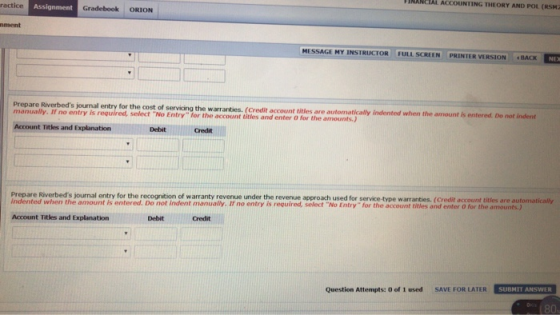 FINANCTAL ACCOUNTING THEORY AND POL (RSM2 ractice Assignment Gradebook ORION ment MESSAGE MY INSTRUCTOR FULLSCREEN PRINTER VERSION -BACK prepare luetod oua ety tor the cont o ntel when the nount are automatically indented when the amount is entered. Do not indent manually. If no entry is required, select No Entry for the account titlies and enter o for the amounts.) Account Titles and Explanation Debit Credit Prepare Riverbeds journal entry for the recognition of warranty revenue under the revenue approach used for service-type warranties. (Credit account titles are automatically Indented when the amount is entered. Do not indent manually. If no entry is required, select No Entry for the account titles and enter O for the amounts.) Account Titles and Explanation Debit Credit Question Attempts: 0 of 1 used SAVE FOR LATER SUBMIT ANSWER