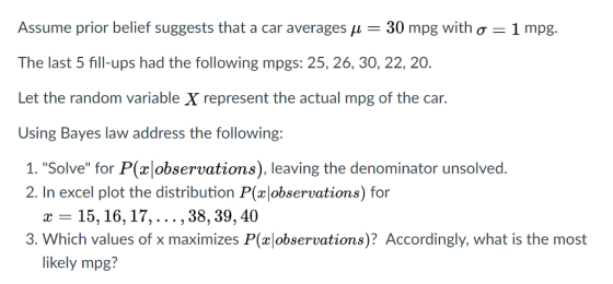 Assume prior belief suggests that a car averages 30 mpg with ơ-1 mpg. The last 5 fill-ups had the following mpgs: 25, 26, 30, 22, 20. Let the random variable X represent the actual mpg of the car. Using Bayes law address the following: 1. Solve for P(x observations), leaving the denominator unsolved. 2. In excel plot the distribution P(xlobservations) for -15,16,17,... ,38, 39,40 3. Which values of x maximizes P(observations)? Accordingly, what is the most likely mpg?