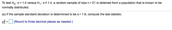 TO test H0: ơ-1.4 versus H1 : ơt 1.4, a random sample of size n-21 is obtained from a population that is known to be normally distributed. (a) If the sample standard deviation is determined to be s -1.8, compute the test statistic. | | (Round to three decimal places as needed.)