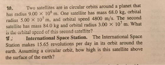 10. Two satellites are in circular orbits around a planet that has radius 9.00 × 106 m. One satellite has mass 68.0 kg, orbital radius 5.00 × 107 m, and orbital speed 4800 m/s. The second satellite has mass 84.0 kg and orbital radius 3.00 × 107 m. what is the orbital spced of this second satel!lite? 1 International Space Station. The International Space Station makes 15.65 revolutions per day in its orbit around the earth. Assuming a circular orbit, how high is this satellite above the surface of the earth?