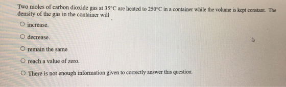 Two moles of carbon dioxide gas at 35°C are heated to 250°C in a container while the volume is kept constant. The density of