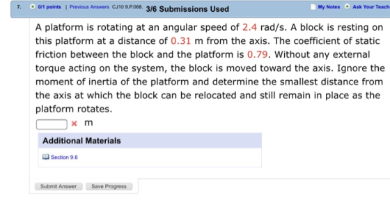 Previous Answers C/10 9.Po68. My Notes Ask Your Teach 7. 0/1 points 1 3/6 Submissions Used A platform is rotating at an angular speed of 2.4 rad/s. A block is resting on this platform at a distance of 0.31 m from the axis. The coefficient of static friction between the block and the platform is 0.79. Without any external torque acting on the system, the block is moved toward the axis. Ignore the moment of inertia of the platform and determine the smallest distance from the axis at which the block can be relocated and still remain in place as the platform rotates. x m Additional Materials Section 9.6 Submit Answer Save Progress