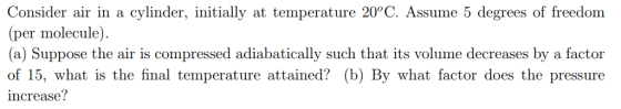 Consider air in a cylinder, initially at temperature 20°C. Assume 5 degrees of freedom (per molecule) (a) Suppose the air is compressed adiabatically such that its volume decreases by a factor of 15, what is the final temperature attained? (b) By what factor does the pressure increase?
