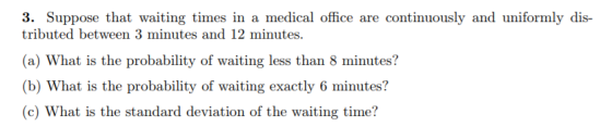 3. Suppose that waiting times in a medical office are continuously and uniformly dis- tributed between 3 minutes and 12 minutes. (a) What is the probability of waiting less than 8 minutes? (b) What is the probability of waiting exactly 6 minutes? (c) What is the standard deviation of the waiting time?