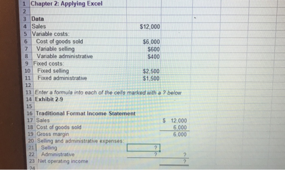1 Chapter 2: Applying Excel 3 Data 4 Sales 5 Variable costs: 6 Cost of goods sold 7 Variable selling 8 Variable administrative 9 Fixed costs 10 Fixed selling 11 Fixed administrative 12 13 Enter a formula into each of the cells marked with a ? below 14 Exhibit 2-9 15 16 Traditional Format Income Statement 17 Sales 18 Cost of goods sold 19 Gross margin 20 Selling and administrative expenses $12,000 $6,000 $600 $400 $2,500 $1,500 S 12,000 6,000 6,000 21| Selling 22 Administrative 23 Net operating income 04