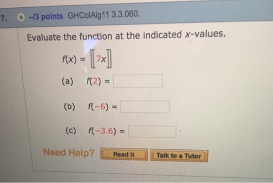 7. -13 points GHColAlg11 3.3.060 Evaluate the function at the indicated x-values. f(x)=[7x] (a) (b) (c) f(2)= r-6)= f(-3.6) = Need Help? Read It Talk to a Tutor
