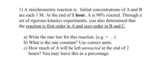 1) A stoichiometric reaction is . Initial concentrations of A and B are each 1 M. At the end of 1 hour, A is 90% reacted. Thr
