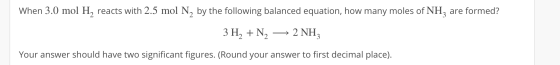 When 3.0 mol H, reacts with 2.5 mol N, by the following balanced equation, how many moles of NH, are formed? 3 H2 + N2 + 2 NH