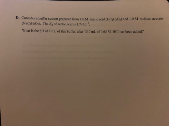 D. Consider a buffer system prepared from 1.0 M acetic acid (HC2H,02) and 1.0 M sodium acetate (NaC2H,02). The Ka of acetic acid is 1.7x10 What is the pH of 1.0 L of this buffer, after 15.0 mL of 0.65 M HCI has been added?