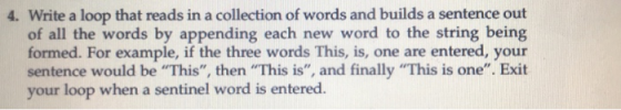 4. Write a loop that reads in a collection of words and builds a sentence out of all the words by appending each new word to the string being formed. For example, if the three words This, is, one are entered, your sentence would be This, then This is, and finally This is one. Exit your loop when a sentinel word is entered.