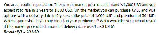 You are an option speculator. The current market price of a diamond is 1,000 USD and you expect it to rise in 2 years to 1,500 USD. On the market you can purchase CALL and PUT ike price of 1,600 USD and pre Which option should you buy based on your predictions? What would be your actual result if the market price of a diamond at delivery date was 1,530 USD? Result: P/L = 20 USD