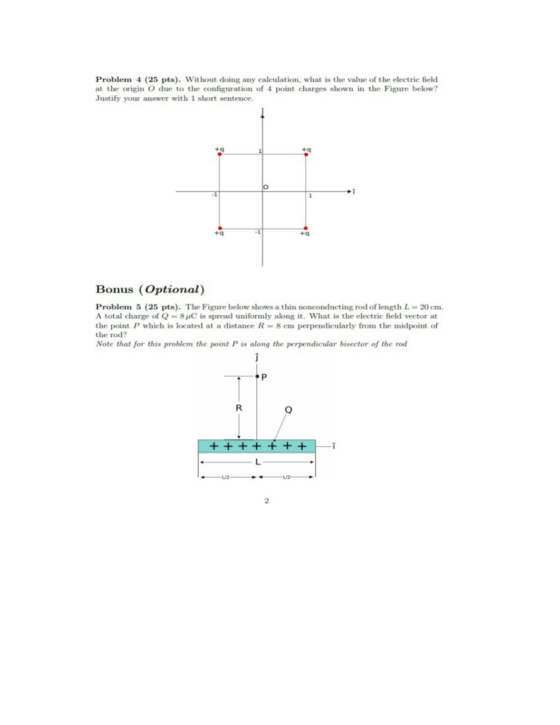 Problem (25 pts). Without doing any calculation, what is the value of the electric field at the origin O due to the configuration of 4 point charges shown in the Figure below? Justify your answer with 1 short sentence Bonus (Optional) Problem 5 (25 pts). The Figure below shows a thin nonconducting rod of length L-20 em A total charge of Q-8C is spread uniformly along it. What is the electric field vector at the point P which is located at a distance R-8 cm perpendicularly from the midpoint of the rod? Note that for this problem the point P is along the perpendicular bisector of the rod 2