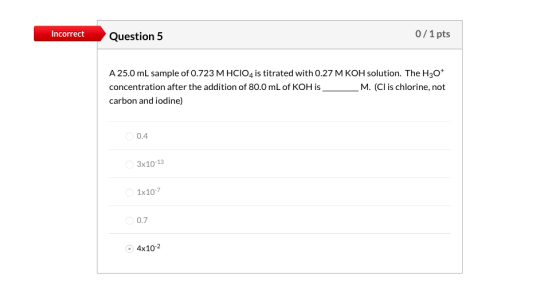 Incorrect Question 5 0/1 pts A 25.0 mL sample of 0.723 M HCIO4 is titrated with 0.27 M KOH solution. The H30* concentration a