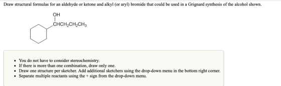 Draw structural formulas for an aldehyde or ketone and alkyl (or aryl) bromide that could be used in a Grignard synthesis of