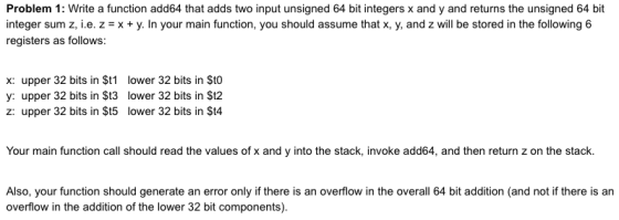 Problem 1: Write a function add64 that adds two input unsigned 64 bit integers x and y and returns the unsigned 64 bit integer sum z, i.e. zx+y. In your main function, you should assume that x, y, and z will be stored in the following 6 registers as follows: x: upper 32 bits in $t1 y: upper 32 bits in St3 z: upper 32 bits in St5 lower 32 bits in $to lower 32 bits in $t2 lower 32 bits in $t4 Your main function call should read the values of x and y into the stack, invoke add64, and then return z on the stack. Also, your function should generate an error only if there is an overflow in the overall 64 bit addition (and not if there is an overflow in the addition of the lower 32 bit components).