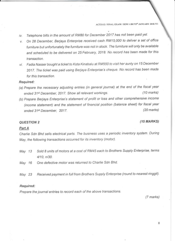 ACT2112/FINAL EXAM/SEM 1-2017/Sh JANUARY 2018 V1 Telephone bills in the amount of RM80 for December 2017 has not been paid yet On 28 December, Berjaya Enterprise received cash RM15,000 to deliver a set of office furniture but unfortunately the furniture was not in stock. The furniture will only be available and scheduled to be delivered on 25 February, 2018. No record has been made for this transaction Fadia Nasser bought a ticket to Kota Kinabalu at RM550 to visit her aunty on 15 December 2017, The ticket was paid using Berjaya Enterprises cheque. No record has been made for this transaction. iv. v. vi. Required (a) Prepare the necessary adjusting entries (in general journal) at the end of the fiscal year (10 marks) (b) Prepare Berjaya Enterprises statement of profit or loss and other comprehensive income (income statement) and the statement of financial position (balance sheet) for fiscal year (20 marks) ended 31st December, 2017. Show all relevant workings ended 31st December, 2017 (15 MARKS) QUESTION 2 Part A Charlie Sdn Bhd sells electrical parts. The business uses a periodic inventory system. During May, the following transactions occurred for its inventory (motor) May 13 Sold 8 units of motors at a cost of RM45 each to Brothers Supply Enterprise, terms May 16 One defective motor was returned to Charlie Sdn Bhod May 23 Received payment in full from Brothers Supply Enterprise (round to nearest ringgit) 4/10, n/30 Requirea Prepare the journal entries to record each of the above transactions (7 marks) 8