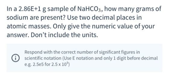 In a 2.86E+1 g sample of NaHCO3, how many grams of sodium are present? Use two decimal places in atomic masses. Only give the