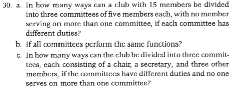 30. a. In how many ways can a club with 15 members be divided into three committees of five members each, with no member serving on more than one committee, if each committee has different duties? If all committees perform the same functions? In how many ways can the club be divided into three commit- tees, each consisting of a chair, a secretary, and three other members, if the committees have different duties and no one serves on more than one committee? b. c.