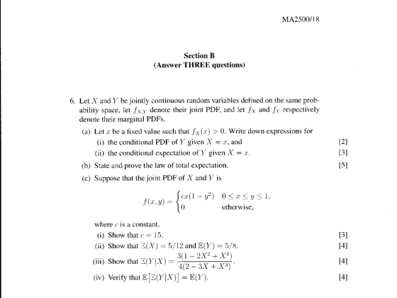 MA2500/18 Section B (Answer THREE questions) 6. Let X and Y be jointly continuous random variables defined on the same prob- ability space, let fx.y denote their joint PDF, and let fx and fy respectively denote their marginal PDFs (a) Let z be a fixed value such that fx(x) >0. Write down expressions for 12] (i) the conditional PDF of Y given X = z, and (i) the conditional expectation of Y given X (b) State and prove the law of total expectation (c) Suppose that the joint PDF of X andY is 15] otherwise, where c is a constant (i) Show that c= 15 (ii) Show that E(X)5/12 andE(Y) (İİİ) Show that 3(Y、X) (iv) Verify that E [3(y|X] = E(Y) 5/8 4(2- 3X +X3)