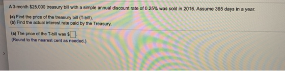 A 3-month $25,000 treasury bill with a simple annual discount rate of 0.25% was sold in 2016. Assume 365 days in a year. (a)