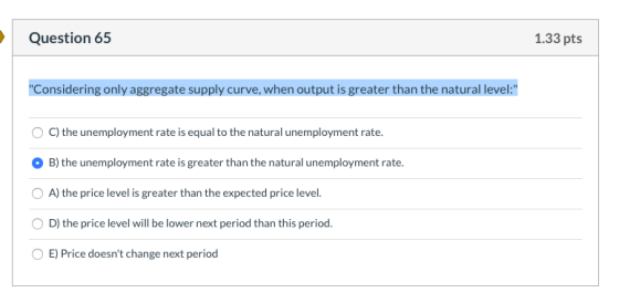 Question 65 1.33 pts Considering only aggregate supply curve, when output is greater than the natural level: OC) the unempl