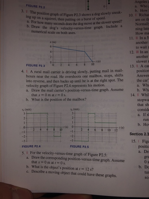 Angeles FIGURE P2.2 a. Who 3. Il The b. How e position graph of Figure P2.3 shows a dog slowly sneak- ng up on a squirrel, then putting on a burst or the lower sped? 10. Il Richa are on th Normall ning late How ma a. For how many seconds does the dog move at the slower b. Draw the velocity-ve dogs velocity-versus-time graph. Include a numerical scale on both axes. 11. Il In a 5 another to wait a x (m) 12. Ill In an another slower r 13. Il A ca r (s) FIGURE P2.324 68 I0 4. I A rural mail carrier is driving slowly, putting mail in mail- positio boxes near the road. He overshoots one mailbox, stops, shifts into reverse, and then backs up until he is at the right spot. The velocity graph of Figure P2.4 represents his motion. a. Draw the mail carriers position-versus-time graph. Assume Answer the car a. Wha b. Wha 14. II Whil that x 0 m at t = 0 s. b. What is the position of the mailbox? stopwa that sh conside a. If sl run b. Ho v (m/s) 0 r(s) 0 10 15(s) Section 2.3 -2 15. I Fig positic a. Dr FIGURE P2.4 FIGURE P2.5 For the velocity-versus-time graph of Figure P2.5: Draw the corresponding position-versus-time graph. Assume that x = 0 m at t = 0 s. 5. Il a. gra b. What is the objects position at 12 s? c. Describe a moving object that could have these graphs. b. Do tur so
