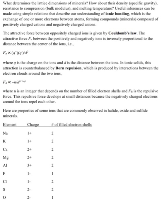 What determines the lattice dimensions of minerals? How about their density (specific gravity) resistance to compression (bulk modulus), and melting temperature? Useful inferences can be made using simple relations that describe our understanding of ionic bonding. which is the exchange of one or more electrons between atoms, forming compounds (minerals) composed of positively charged cations and negatively charged anions The attractive force between oppositely charged ions is given by Couldombs law. The attractive force Fa between the positively and negatively ions is inversely proportional to the distance between the center of the ions, i.e. where q is the charge on the ions and d is the distance between the ions. In ionic solids, this attraction is counterbalanced by Born repulsion, which is produced by interactions between the electron clouds around the two ions, where n is an integer that depends on the number of filled electron shells and Fr is the repulsive force. This repulsive force develops at small distances because the negatively charged electrons around the ions repel cach other Here are properties of some ions that are commonly observed in halide, oxide and sulfide minerals. Mg CI