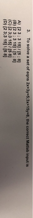 3. To solve a set of eqns 2x+3y=5:3x+15y=8, the correct Matlab input is A) [2 3;3 15]/[5; 8] (B) [2 3;3 15]1 [5;8] (C) [2 3:3 15] / [5 8] (D) [2 3:3 15] 1 [5 8]