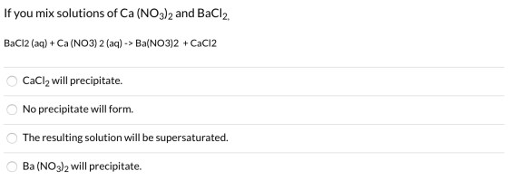If you mix solutions of Ca (NO3)2 and BaCl2, BaCl2 (aq) + Ca(NO3)2 (aq) -> Ba(NO3)2 +CaCl2 O CaCl2 will precipitate. O No pre