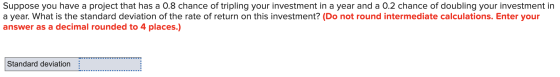 Suppose you have a project that has a 0.8 chance of tripling your investment in a year and a 0.2 chance of doubling your inve