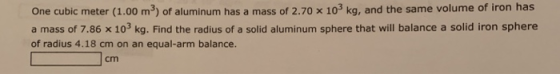 One cubic meter (1.00 m3) of aluminum has a mass of 2.70 x 103 kg, and the same volume of iron has a mass of 7.86 x 103 kg. Find the radius of a solid aluminum sphere that will balance a solid iron sphere of radius 4.18 cm on an equal-arm balance. cm