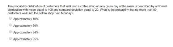 The probability distribution of customers that walk into a coffee shop on any given day of the week is described by a Normal distribution with mean equal to 100 and standard deviation equal to 20. What is the probability that no more than 80 customers walk into the coffee shop next Monday? Approximately 16% Approximately 50% Approximately 84% Approximately 95%