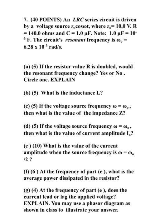 7. (40 POINTS) An LRC series circuit is driven by a voltage source ε.coset, where ε,-10.0 V. R 140.0 ohms and C-1.0 μF. Note: 1.0 μF-10. 6 F. The circuits resonant frequency is co- 6.28 x 10 3 rad/s. (a) (5) If the resistor value R is doubled, would the resonant frequency change? Yes or No Circle one. EXPLAIN (b) (5) What is the inductance L? (c) (5) If the voltage source frequency ω = ω then what is the value of the impedance Z? (d) (5) If the voltage source frequency o then what is the value of current amplitude I? (e) (10) What is the value of the current amplitude when the source frequency is o /2? (f) (6) At the frequency of part (e ), what is the average power dissipated in the resistor? (g) (4) At the frequency of part (e ), does the current lead or lag the applied voltage? EXPLAIN. You may use a phasor diagram as shown in class to illustrate your answer.