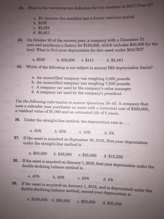 33. Wh at is the maximum tax deduction for the machine in 2017 (Year 6)? a. $0, because the machine has a 5-year recovery period b. $576 c. $3,226 d. $6,451 On October 20 of the current year, a company with a December 31 year-end purchases a factory for $150,000, which includes $50,000 for the land. What is first-year depreciation for this asset under MACRS? 34. d, $2,461 a.$535 Which of the following is not subject to annual IRS depreciation limits? b, $53,500 c. $111 35. a. An unmodified company van weighing 5,000 pounds b. An unmodified company van weighing 7,500 pound c. A company car used by the companys sales manager d. A company car used by the companys president Use the following information to answer Questions 36-42: A company that uses a calendar year purchases an asset with a historical cost of $250,000, a residual value of $5,000 and an estimated life of 5 years. 36. Under the straight-line method, the depreciation rate is... a, 40% b.20% c.10% d. 5% 37. If the asset is acquired on September 30, 2016, first-year depreciation under the straight-line method is a. $50,000 c. $25,000 If the asset is acquired on January 1, 2016, first-year depreciation under the b. $49,000 d. $12,250 38. double-declining balance method is . .. a. 40% If the asset is acquired on January 1, 2016, and is depreciated under the double-declining balance method, second-year depreciation is b. 20% с. 25% d. 5% 39. a. $100,000 b. $60,000 c. $50,000 d. $25,000