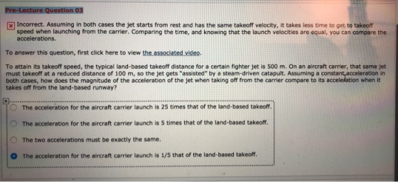 Incorrect. Assuming in both cases the jet starts from rest and has the same takeoff velocity, it takes less time to get to takeoff speed when launching from the carrier. Comparing the time, and knowing that the launch velocities are equal, you can compare the accelerations To answer this question, first click here to view the associated video. To attain its takeoff speed, the typical land-based takeoff distance for a certain fighter jet is 500 m. On an aircraft carrier, that same jet must takeoff at a reduced distance of 100 m, so the jet gets assisted by a steam-driven catapult. Assuming a consta both cases, how does the magnitude of the acceleration of the jet when taking off from the carrier compare to its accelelation when it takes off from the land-based runway? tacceleration in O The acceleration for the aircraft carrier launch is 25 times that of the land-based takeoff The acceleration for the aircraft carrier launch is 25 times that of the land-based takeof O The acceleration for the aircraft carrier launch is 5 times that of the land-based takeoff. O The two accelerations must be exactly the same. The acceleration for the aircraft carrier launch is 1/5 that of the land-based takeoff.