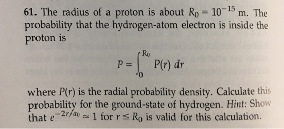 -15 61. The radius of a proton is about Ro 10 m. The probability that the hydrogen-atom electron is inside the proton is Ro P = | P(r) dr where P(r) is the radial probability density. Calculate this probability for the ground-state of hydrogen. Hint: Show that e /1 for r S Ro is valid for this calculation.