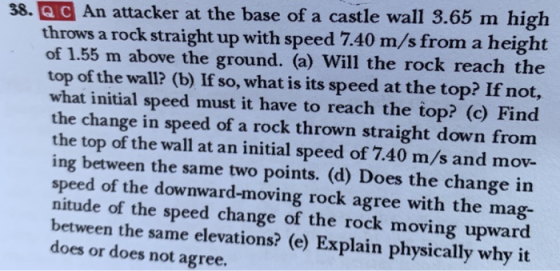 38.Q C An attacker at the base of a castle wall 3.65 m high throws a rock straight up with speed 7.40 m/s from a height of 1.55 m above the ground. (a) Will the rock reach the top of the wall (b) If so, what is its speed at the top? If not, what initial speed must it have to reach the top? (e) Find the change in speed of a rock thrown straight down from the top of the wall at an initial speed of 7.40 m/s and mov- ing between the same two points. (d) Does the change in speed of the downward-moving rock agree with the mag- nitude of the speed change of the rock moving upward between the same elevations? (e) Explain physically why it does or does not agree.