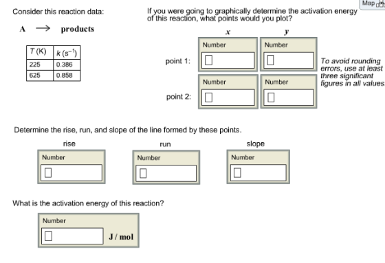 Map If you were going to graphically determine the activation energy of this reaction, what points would you plot? Consider this reaction data A ? products Number Number T (K) k (s 225 0.386 625 0.858 To avoid rounding errors, use at least three significant figures in all values point 1: Number Number point 2: I? Determine the rise, run, and slope of the line formed by these points rise run slope Number Number Number What is the activation energy of this reaction? Number J/mol