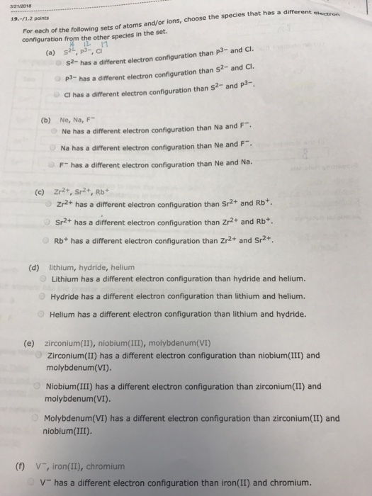 32112018 For each of the following sets of atoms and/or ions, choose the species that has a different confguration from the other species in the set. 19.-/1.2 points electron S2- has a different electron configuration than P3- and Cl. has a different electron configuration than S2-and C. than s2- and p3- (a) s2, p3-, ci CI has a different electron configuration than s2- and p3- (b) Ne, Na, F- Ne has a different electron configuration than Na and F. Na has a different electron configuration than Ne and F F- has a different electron configuration than Ne and Na. (c) Zr2+, Sr2,Rb Zr2+ has a different electron configuration than Sr2+ and Rb Sr2+ has a different electron configuration than Zr2+ and Rb+. Rb+ has a different electron configuration than Zr2+ and Sr2+. (d) lithium, hydride, helium Lithium has a different electron configuration than hydride and helium. Hydride has a different electron configuration than lithium and helium. Helium has a different electron configuration than lithium and hydride. (e) zirconium(II), niobium(III), molybdenum(VI) molybdenum(VI). Niobium(III) has a different electron configuration than zirconium(II) and Zirconium(II) has a different electron configuration than niobium(III) and molybdenum(VI). Molybdenum(VI) has a different electron configuration than zirconium(II) and niobium (III). (D V, iron(II), chromium V has a different electron configuration than iron(II) and chromium.