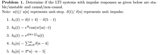 Problem 1. Determine if the LTI systems with impulse responses as given below are sta ble/unstable and causal/non-causal Note: u(t)/ ulnl represents unit-step. δ(1)/ δ[n] represents unit impulse. I. hl (t) = δ(t + 4)-5(5-t) 2. h2(l) ecos(nt)u(-)