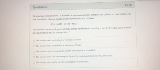 1.5 pts Question 10 An aqueous solution of HCl is added to an aqueous solution of NaOH in a coffee cup calorimeter. The react