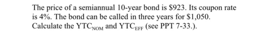 The price of a semiannual 10-year bond is $923. Its coupon rate is 4%. The bond can be called in three years for $1,050. Calculate the YTCNOM and YTCEFsee PPT 7-33.)