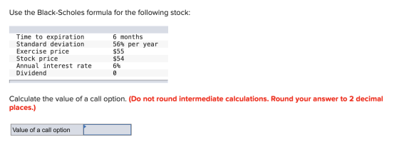 Use the Black-Scholes formula for the following stock: Time to expiration Standard deviation Exercise price Stock price Annua