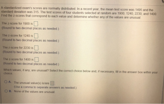 A standardized exams scores are normally distributed In a recent year, the mean test score was 1495 and the standard deviation was 315. The test scores of four students selected at random are 1900, 1240, 2230, and 1400 Find the z-scores that correspond to each value and determine whether any of the values are unusual The z-score for 1900 is (Round to two decimal places as needed) The Z-score for 1240 is (Round to two decimal places as needed.) The z-score for 2230 is (Round to two decimal places as needed.) The z-score for 1400 is [] (Round to two decimal places as needed.) Which values, if any, are unusual? Select the correct choice below and, if necessary, fillin the answer box within your choice 0 A. The unusual value(s) isare | (Use a comma to separate answers as needed.) O B. None of the values are unusual.